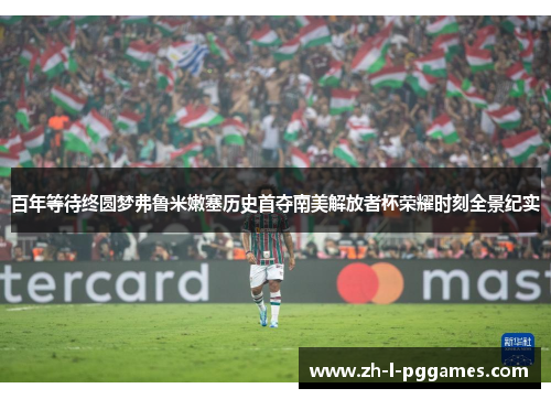 百年等待终圆梦弗鲁米嫩塞历史首夺南美解放者杯荣耀时刻全景纪实