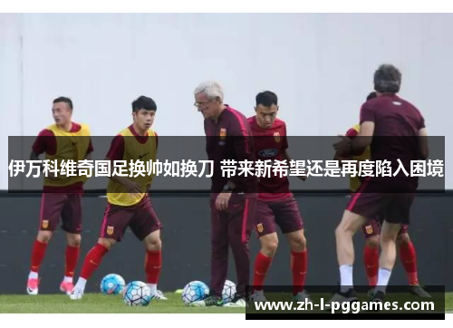 伊万科维奇国足换帅如换刀 带来新希望还是再度陷入困境