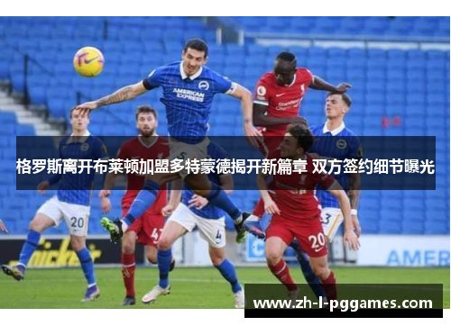 格罗斯离开布莱顿加盟多特蒙德揭开新篇章 双方签约细节曝光 格罗斯离开布莱顿加盟多特蒙德揭开新篇章 双方签约细节曝光